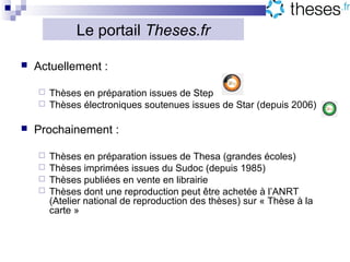 Le portail Theses.fr

   Actuellement :

     Thèses en préparation issues de Step
     Thèses électroniques soutenues issues de Star (depuis 2006)


   Prochainement :

     Thèses en préparation issues de Thesa (grandes écoles)
     Thèses imprimées issues du Sudoc (depuis 1985)
     Thèses publiées en vente en librairie
     Thèses dont une reproduction peut être achetée à l’ANRT
      (Atelier national de reproduction des thèses) sur « Thèse à la
      carte »
 