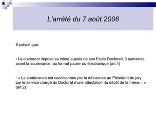 L’arrêté du 7 août 2006


Il prévoit que:


- Le doctorant dépose sa thèse auprès de son Ecole Doctorale 3 semaines
avant la soutenance, au format papier ou électronique (art.1)


- « La soutenance est conditionnée par la délivrance au Président du jury
par le service chargé du Doctorat d’une attestation du dépôt de la thèse… »
(art 2)
 