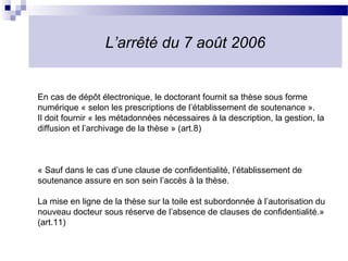 L’arrêté du 7 août 2006


En cas de dépôt électronique, le doctorant fournit sa thèse sous forme
numérique « selon les prescriptions de l’établissement de soutenance ».
Il doit fournir « les métadonnées nécessaires à la description, la gestion, la
diffusion et l’archivage de la thèse » (art.8)



« Sauf dans le cas d’une clause de confidentialité, l’établissement de
soutenance assure en son sein l’accès à la thèse.

La mise en ligne de la thèse sur la toile est subordonnée à l’autorisation du
nouveau docteur sous réserve de l’absence de clauses de confidentialité.»
(art.11)
 