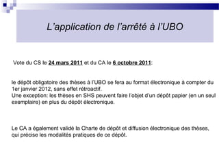 L’application de l’arrêté à l’UBO


Vote du CS le 24 mars 2011 et du CA le 6 octobre 2011:


le dépôt obligatoire des thèses à l’UBO se fera au format électronique à compter du
1er janvier 2012, sans effet rétroactif.
Une exception: les thèses en SHS peuvent faire l’objet d’un dépôt papier (en un seul
exemplaire) en plus du dépôt électronique.



Le CA a également validé la Charte de dépôt et diffusion électronique des thèses,
qui précise les modalités pratiques de ce dépôt.
 