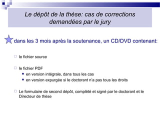 Le dépôt de la thèse: cas de corrections
               demandées par le jury


dans les 3 mois après la soutenance, un CD/DVD contenant:

   le fichier source

   le fichier PDF
       en version intégrale, dans tous les cas

       en version expurgée si le doctorant n’a pas tous les droits



   Le formulaire de second dépôt, complété et signé par le doctorant et le
    Directeur de thèse
 