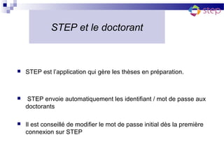 STEP et le doctorant



   STEP est l’application qui gère les thèses en préparation.



   STEP envoie automatiquement les identifiant / mot de passe aux
    doctorants

   Il est conseillé de modifier le mot de passe initial dès la première
    connexion sur STEP
 