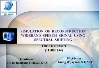 SIMULATION OF RECONSTRUCTION
WIDEBAND SPEECH SIGNAL USING
SPECTRAL SHIFTING
Fitrie Ratnasari
(111080134)
1 Advisor :
Dr. Ir. Bambang Hidayat, DEA
st

2nd Advisor :
Inung Wijayanto S.T, M.T
1

 