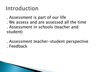 . Assessment is part of our life
. We assess and are assessed all the time
. Assessment in schools (teacher and
student)
. Assessment teacher-student perspective
. Feedback
 