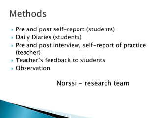  Pre and post self-report (students)
 Daily Diaries (students)
 Pre and post interview, self-report of practice
(teacher)
 Teacher’s feedback to students
 Observation
Norssi - research team
 