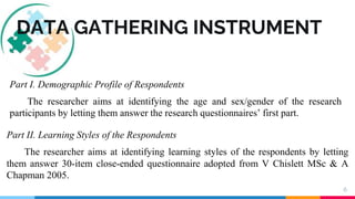 6
DATA GATHERING INSTRUMENT
Part I. Demographic Profile of Respondents
The researcher aims at identifying the age and sex/gender of the research
participants by letting them answer the research questionnaires’ first part.
Part II. Learning Styles of the Respondents
The researcher aims at identifying learning styles of the respondents by letting
them answer 30-item close-ended questionnaire adopted from V Chislett MSc & A
Chapman 2005.
 