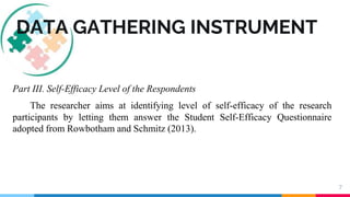 7
DATA GATHERING INSTRUMENT
Part III. Self-Efficacy Level of the Respondents
The researcher aims at identifying level of self-efficacy of the research
participants by letting them answer the Student Self-Efficacy Questionnaire
adopted from Rowbotham and Schmitz (2013).
 
