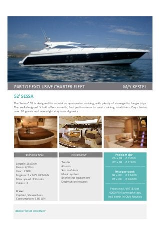   	
  	
  	
  	
  	
  	
  	
   	
  	
  	
  	
  	
  	
  	
  	
  	
  	
  	
  	
  	
  	
  	
  	
  	
  	
  
	
  	
  	
  	
  
52’	
  SESSA	
  	
  
	
  	
  	
  	
  	
  	
  
The	
  Sessa	
  C	
  52	
  is	
  designed	
  for	
  coastal	
  or	
  open	
  water	
  cruising,	
  with	
  plenty	
  of	
  stowage	
  for	
  longer	
  trips.	
  	
  
The	
  well-­‐designed	
  V	
  hull	
  offers	
  smooth,	
  fast	
  performance	
  in	
  most	
  cruising	
  conditions.	
  Day	
  charter	
  
max.	
  10	
  guests	
  and	
  over-­‐night	
  stay	
  max.	
  4	
  guests.	
  
	
  
	
  	
  Price	
  per	
  day	
  
	
  	
  06	
  +	
  09	
  	
  	
  	
  	
  €	
  2.000	
  
	
  	
  07	
  +	
  08	
  	
  	
  	
  	
  €	
  2.500	
  
_	
  	
  	
  	
  	
  	
  _____________________________________	
  
	
  
	
  	
  	
  	
  Price	
  per	
  week	
  
	
  	
  	
  06	
  +	
  09	
  	
  	
  	
  	
  €	
  12.600	
  
	
  	
  	
  07	
  +	
  08	
  	
  	
  	
  	
  €	
  16.000	
  
	
  	
  	
  	
  	
  	
  	
  	
  _____________________________________	
  
	
  
	
  	
  	
  	
  Prices	
  excl.	
  VAT	
  &	
  fuel	
  
	
  	
  	
  	
  	
  €200	
  P/N	
  overnight	
  stay	
  
	
  	
  	
  	
  	
  Incl.	
  berth	
  in	
  Club	
  Nautico	
  
	
  
	
  	
  	
  	
  	
  	
  	
  	
  	
  	
  	
  	
  	
  	
  	
  	
  	
  SPECIFICATION	
  	
  	
  	
  	
  	
  	
  	
  	
  	
  	
  	
  	
  	
  	
  	
  	
  	
  	
  	
  	
  	
  	
  	
  
	
  
Length:	
  16,00	
  m	
  
Beam:	
  4,50	
  m	
  
Year	
  :	
  2008	
  
Engines:	
  2	
  x	
  675	
  HP	
  MAN	
  
Max.	
  speed:	
  35	
  knots	
  
Cabins:	
  3	
  	
  
	
  
Crew:	
  	
  
Captain,	
  Stewardess	
  
Consumption:	
  180	
  L/H	
  
	
  
	
  	
  	
  	
  	
  	
  	
  	
  	
  	
  	
  	
  	
  	
  	
  	
  	
  	
  	
  EQUIPMENT	
  	
  	
  	
  	
  	
  	
  	
  	
  	
  	
  	
  	
  	
  	
  	
  	
  	
  	
  	
  	
  	
  	
  	
  
	
  
Tender	
  
Air-­‐con	
  
Sun	
  cushions	
  
Music	
  system	
  
Snorkeling	
  equipment	
  
Doghnut	
  on	
  request	
  
	
  
	
  
	
  
	
  
	
  
	
  
BEGIN	
  YOUR	
  JOURNEY	
  	
  	
  	
  	
  	
  	
  	
  	
  	
  	
  	
  	
  	
  	
  	
  	
  	
  	
  	
  	
  	
  	
  	
  	
  	
  	
  	
  	
  	
  	
  	
  	
  
	
  
	
  
	
  	
  	
  	
  	
  PART	
  OF	
  EXCLUSIVE	
  CHARTER	
  FLEET	
  	
  	
  	
  	
  	
  	
  	
  	
  	
  	
  	
  	
  	
  	
  	
  	
  	
  	
  	
  	
  	
  	
  	
  	
  	
  	
  	
  	
  	
  	
  	
  	
  	
  	
  M/Y	
  KESTEL	
  
 