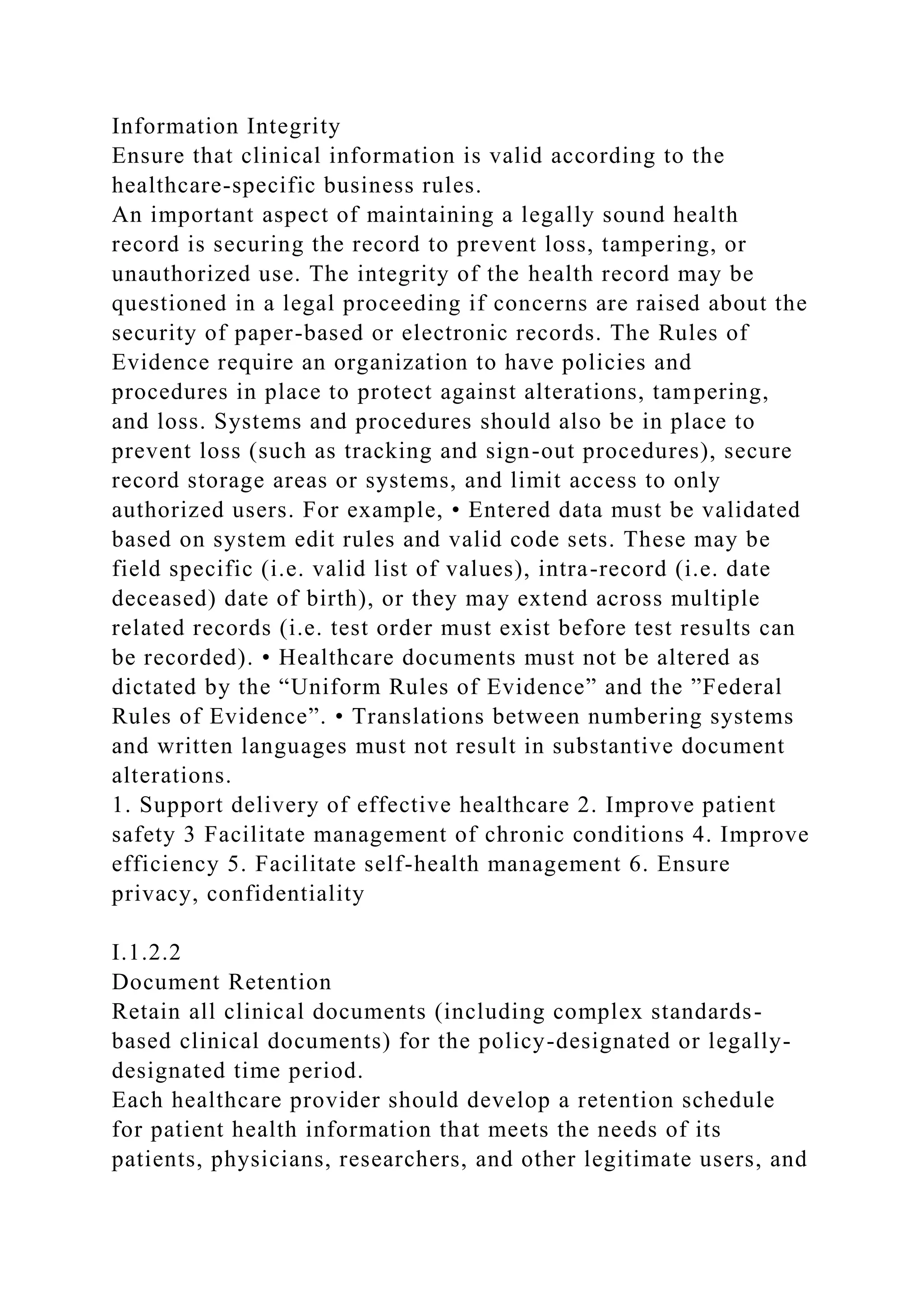 Information Integrity
Ensure that clinical information is valid according to the
healthcare-specific business rules.
An important aspect of maintaining a legally sound health
record is securing the record to prevent loss, tampering, or
unauthorized use. The integrity of the health record may be
questioned in a legal proceeding if concerns are raised about the
security of paper-based or electronic records. The Rules of
Evidence require an organization to have policies and
procedures in place to protect against alterations, tampering,
and loss. Systems and procedures should also be in place to
prevent loss (such as tracking and sign-out procedures), secure
record storage areas or systems, and limit access to only
authorized users. For example, • Entered data must be validated
based on system edit rules and valid code sets. These may be
field specific (i.e. valid list of values), intra-record (i.e. date
deceased) date of birth), or they may extend across multiple
related records (i.e. test order must exist before test results can
be recorded). • Healthcare documents must not be altered as
dictated by the “Uniform Rules of Evidence” and the ”Federal
Rules of Evidence”. • Translations between numbering systems
and written languages must not result in substantive document
alterations.
1. Support delivery of effective healthcare 2. Improve patient
safety 3 Facilitate management of chronic conditions 4. Improve
efficiency 5. Facilitate self-health management 6. Ensure
privacy, confidentiality
I.1.2.2
Document Retention
Retain all clinical documents (including complex standards-
based clinical documents) for the policy-designated or legally-
designated time period.
Each healthcare provider should develop a retention schedule
for patient health information that meets the needs of its
patients, physicians, researchers, and other legitimate users, and
 