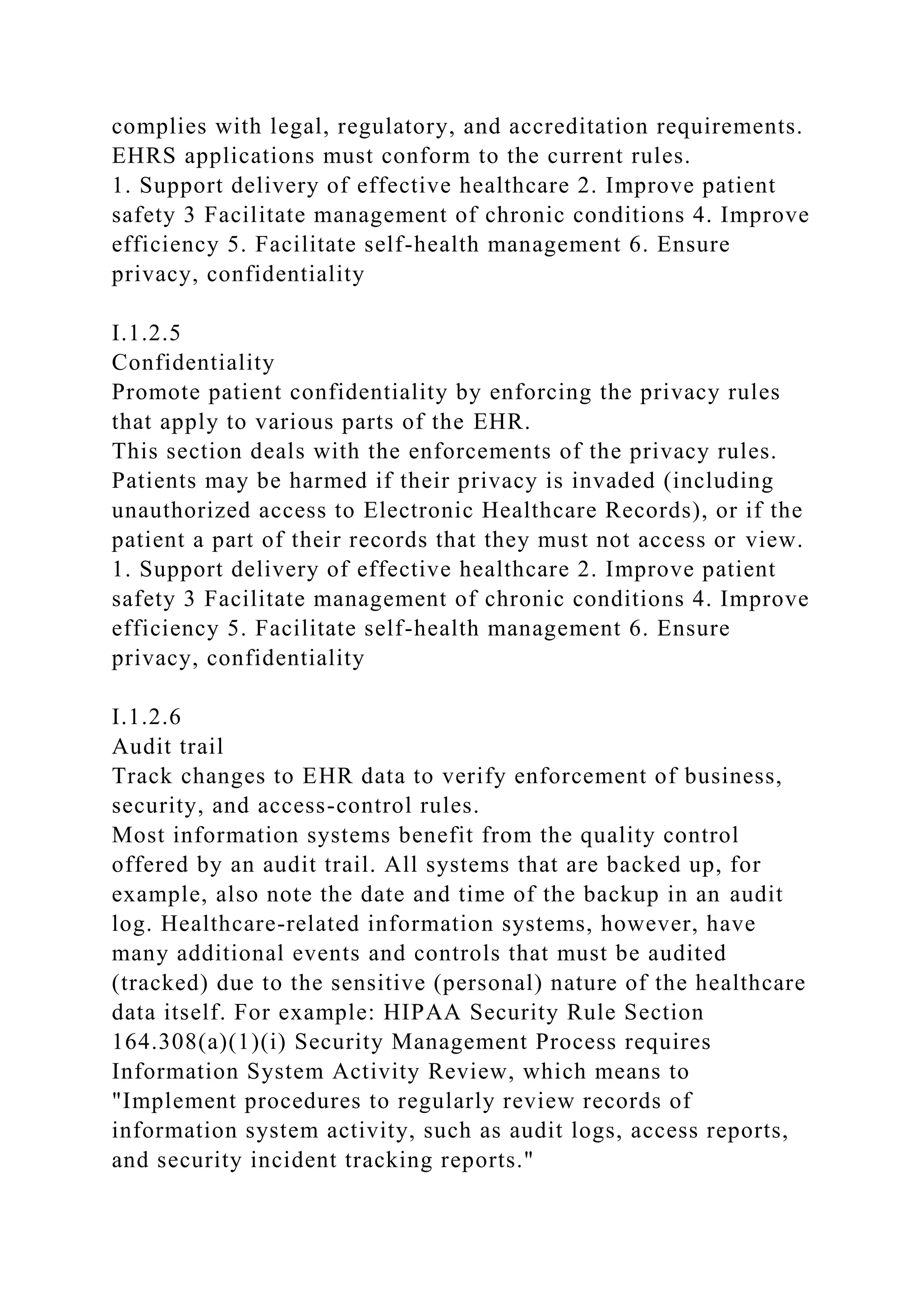 complies with legal, regulatory, and accreditation requirements.
EHRS applications must conform to the current rules.
1. Support delivery of effective healthcare 2. Improve patient
safety 3 Facilitate management of chronic conditions 4. Improve
efficiency 5. Facilitate self-health management 6. Ensure
privacy, confidentiality
I.1.2.5
Confidentiality
Promote patient confidentiality by enforcing the privacy rules
that apply to various parts of the EHR.
This section deals with the enforcements of the privacy rules.
Patients may be harmed if their privacy is invaded (including
unauthorized access to Electronic Healthcare Records), or if the
patient a part of their records that they must not access or view.
1. Support delivery of effective healthcare 2. Improve patient
safety 3 Facilitate management of chronic conditions 4. Improve
efficiency 5. Facilitate self-health management 6. Ensure
privacy, confidentiality
I.1.2.6
Audit trail
Track changes to EHR data to verify enforcement of business,
security, and access-control rules.
Most information systems benefit from the quality control
offered by an audit trail. All systems that are backed up, for
example, also note the date and time of the backup in an audit
log. Healthcare-related information systems, however, have
many additional events and controls that must be audited
(tracked) due to the sensitive (personal) nature of the healthcare
data itself. For example: HIPAA Security Rule Section
164.308(a)(1)(i) Security Management Process requires
Information System Activity Review, which means to
"Implement procedures to regularly review records of
information system activity, such as audit logs, access reports,
and security incident tracking reports."
 