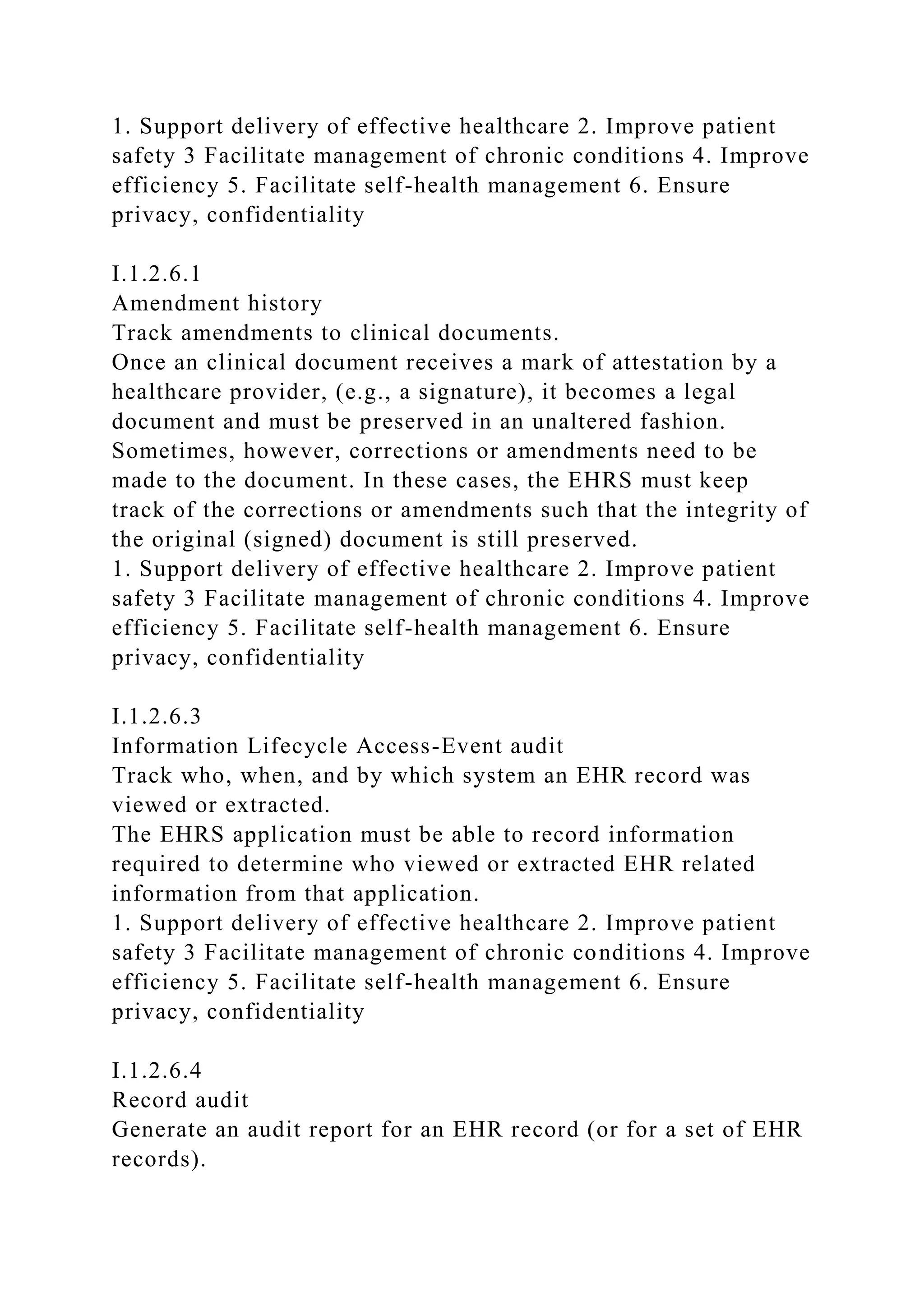 1. Support delivery of effective healthcare 2. Improve patient
safety 3 Facilitate management of chronic conditions 4. Improve
efficiency 5. Facilitate self-health management 6. Ensure
privacy, confidentiality
I.1.2.6.1
Amendment history
Track amendments to clinical documents.
Once an clinical document receives a mark of attestation by a
healthcare provider, (e.g., a signature), it becomes a legal
document and must be preserved in an unaltered fashion.
Sometimes, however, corrections or amendments need to be
made to the document. In these cases, the EHRS must keep
track of the corrections or amendments such that the integrity of
the original (signed) document is still preserved.
1. Support delivery of effective healthcare 2. Improve patient
safety 3 Facilitate management of chronic conditions 4. Improve
efficiency 5. Facilitate self-health management 6. Ensure
privacy, confidentiality
I.1.2.6.3
Information Lifecycle Access-Event audit
Track who, when, and by which system an EHR record was
viewed or extracted.
The EHRS application must be able to record information
required to determine who viewed or extracted EHR related
information from that application.
1. Support delivery of effective healthcare 2. Improve patient
safety 3 Facilitate management of chronic conditions 4. Improve
efficiency 5. Facilitate self-health management 6. Ensure
privacy, confidentiality
I.1.2.6.4
Record audit
Generate an audit report for an EHR record (or for a set of EHR
records).
 