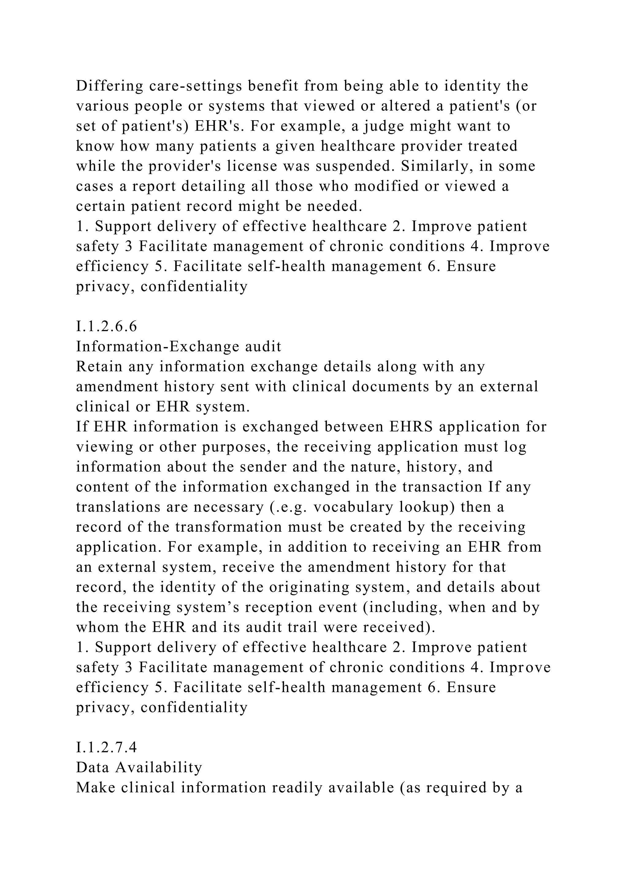 Differing care-settings benefit from being able to identity the
various people or systems that viewed or altered a patient's (or
set of patient's) EHR's. For example, a judge might want to
know how many patients a given healthcare provider treated
while the provider's license was suspended. Similarly, in some
cases a report detailing all those who modified or viewed a
certain patient record might be needed.
1. Support delivery of effective healthcare 2. Improve patient
safety 3 Facilitate management of chronic conditions 4. Improve
efficiency 5. Facilitate self-health management 6. Ensure
privacy, confidentiality
I.1.2.6.6
Information-Exchange audit
Retain any information exchange details along with any
amendment history sent with clinical documents by an external
clinical or EHR system.
If EHR information is exchanged between EHRS application for
viewing or other purposes, the receiving application must log
information about the sender and the nature, history, and
content of the information exchanged in the transaction If any
translations are necessary (.e.g. vocabulary lookup) then a
record of the transformation must be created by the receiving
application. For example, in addition to receiving an EHR from
an external system, receive the amendment history for that
record, the identity of the originating system, and details about
the receiving system’s reception event (including, when and by
whom the EHR and its audit trail were received).
1. Support delivery of effective healthcare 2. Improve patient
safety 3 Facilitate management of chronic conditions 4. Improve
efficiency 5. Facilitate self-health management 6. Ensure
privacy, confidentiality
I.1.2.7.4
Data Availability
Make clinical information readily available (as required by a
 