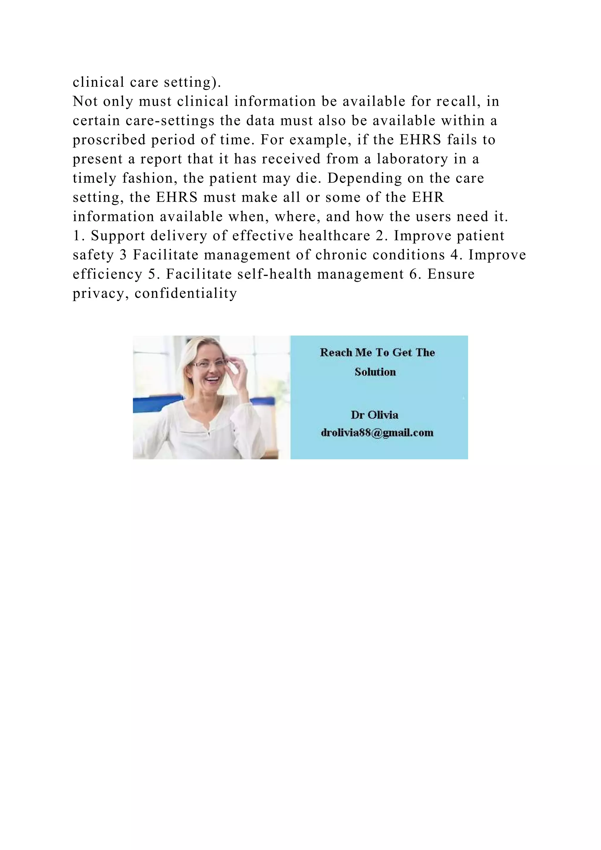 clinical care setting).
Not only must clinical information be available for recall, in
certain care-settings the data must also be available within a
proscribed period of time. For example, if the EHRS fails to
present a report that it has received from a laboratory in a
timely fashion, the patient may die. Depending on the care
setting, the EHRS must make all or some of the EHR
information available when, where, and how the users need it.
1. Support delivery of effective healthcare 2. Improve patient
safety 3 Facilitate management of chronic conditions 4. Improve
efficiency 5. Facilitate self-health management 6. Ensure
privacy, confidentiality
 
