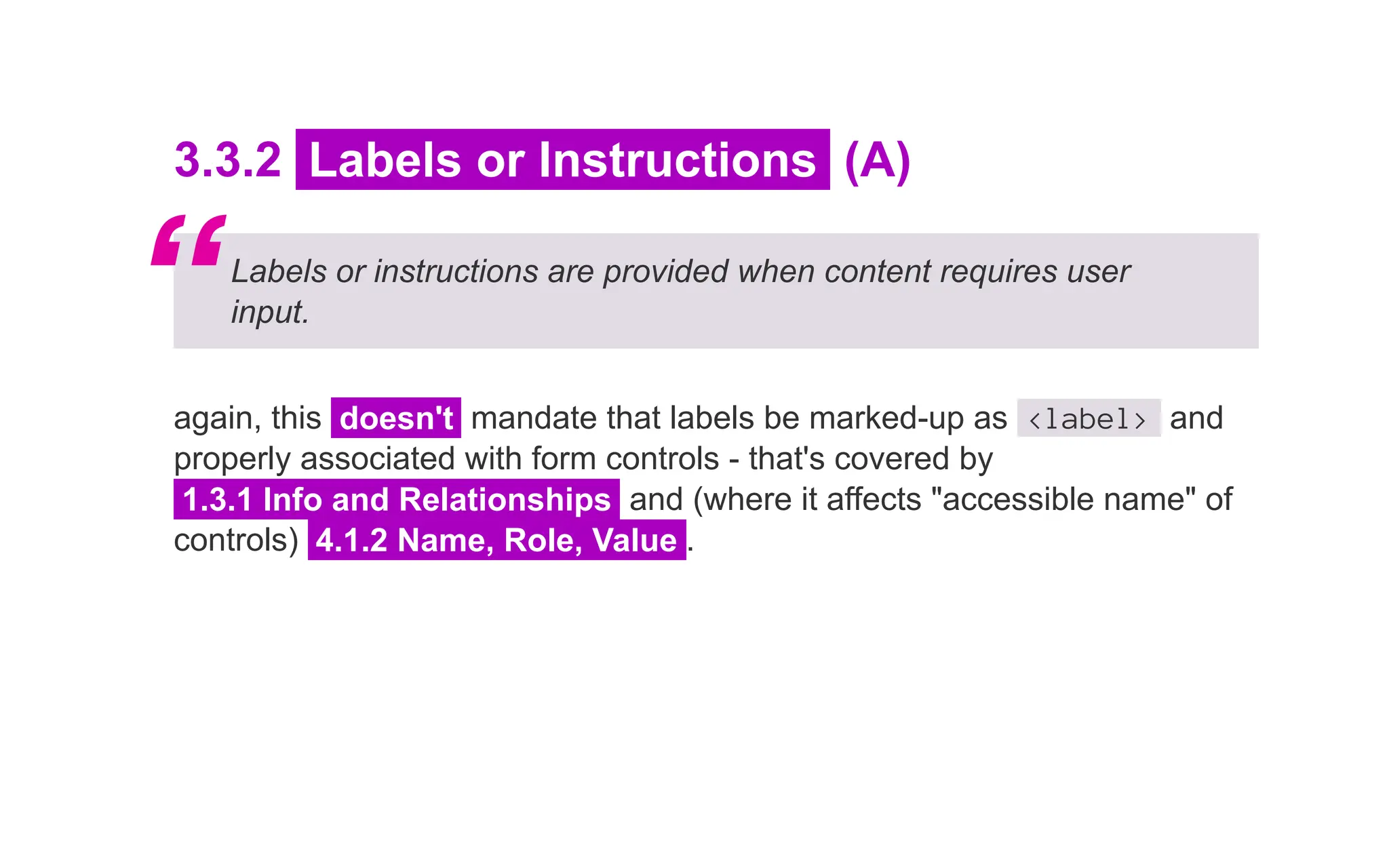 3.3.2 Labels or Instructions (A)
Labels or instructions are provided when content requires user
input.
again, this doesn't mandate that labels be marked-up as <label> and
properly associated with form controls - that's covered by
1.3.1 Info and Relationships and (where it affects "accessible name" of
controls) 4.1.2 Name, Role, Value .
“
 