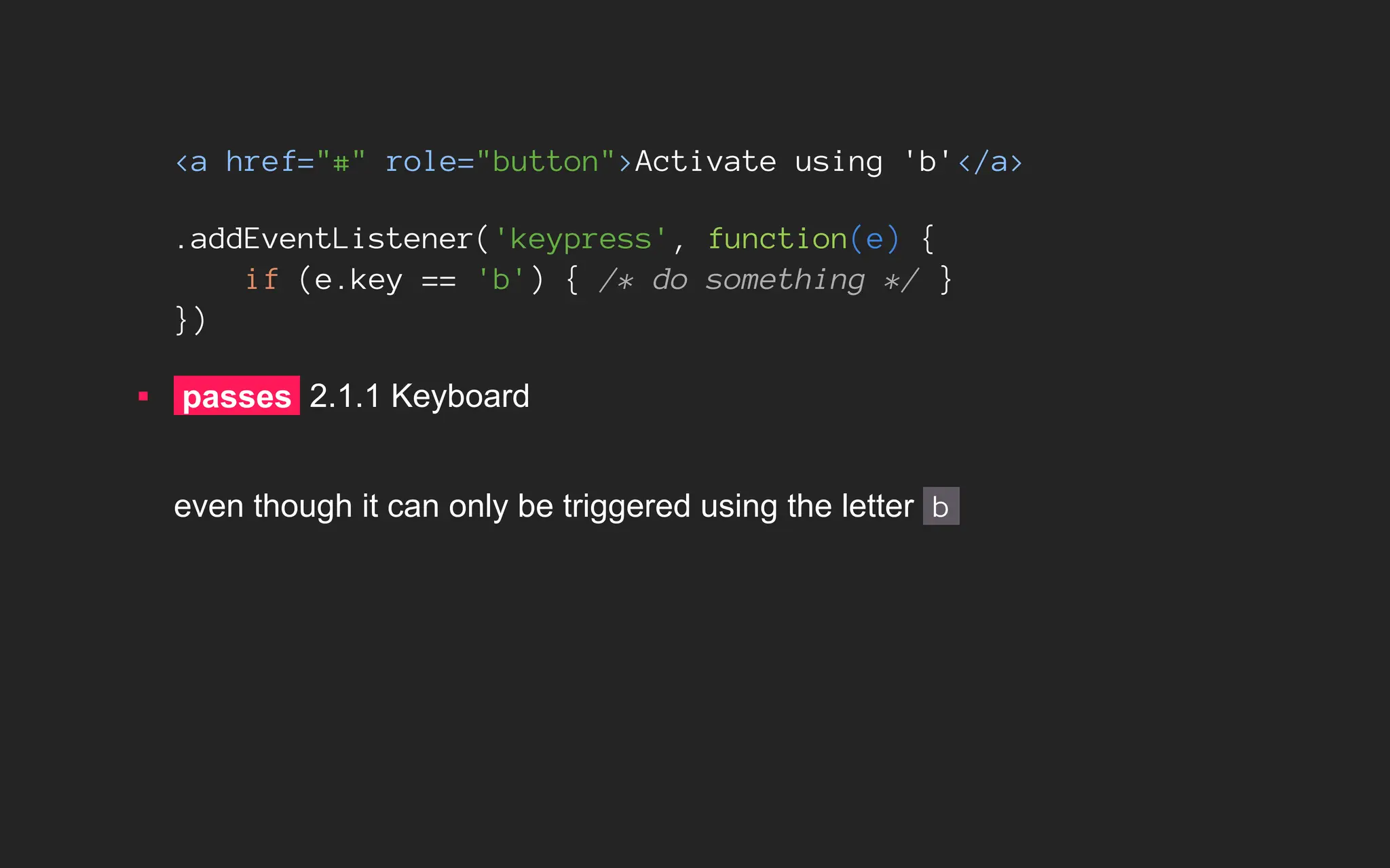 <a href="#" role="button">Activate using 'b'</a>
.addEventListener('keypress', function(e) {
if (e.key == 'b') { /* do something */ }
})
▪ passes 2.1.1 Keyboard
even though it can only be triggered using the letter b
 