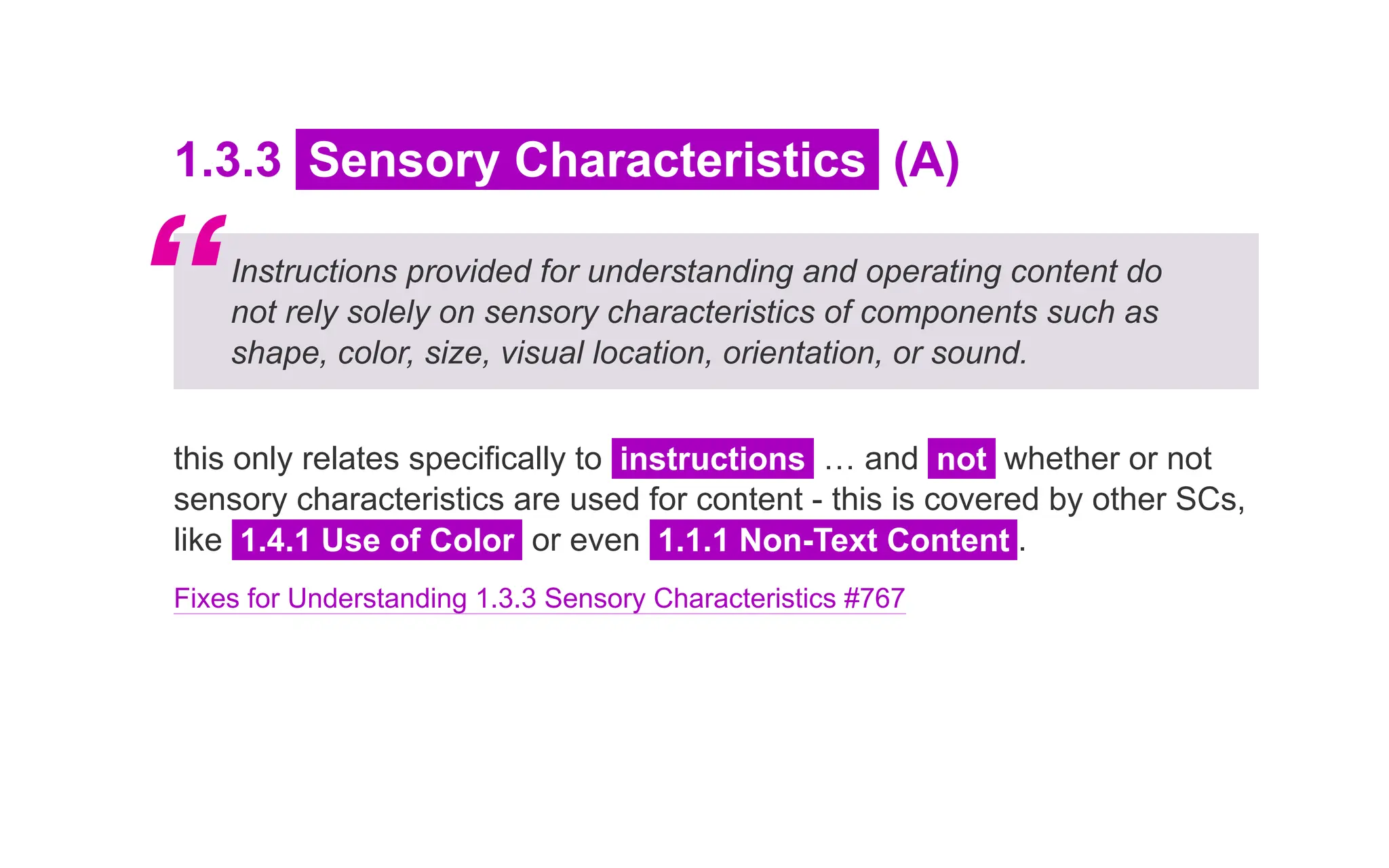 1.3.3 Sensory Characteristics (A)
Instructions provided for understanding and operating content do
not rely solely on sensory characteristics of components such as
shape, color, size, visual location, orientation, or sound.
this only relates specifically to instructions … and not whether or not
sensory characteristics are used for content - this is covered by other SCs,
like 1.4.1 Use of Color or even 1.1.1 Non-Text Content .
Fixes for Understanding 1.3.3 Sensory Characteristics #767
“
 