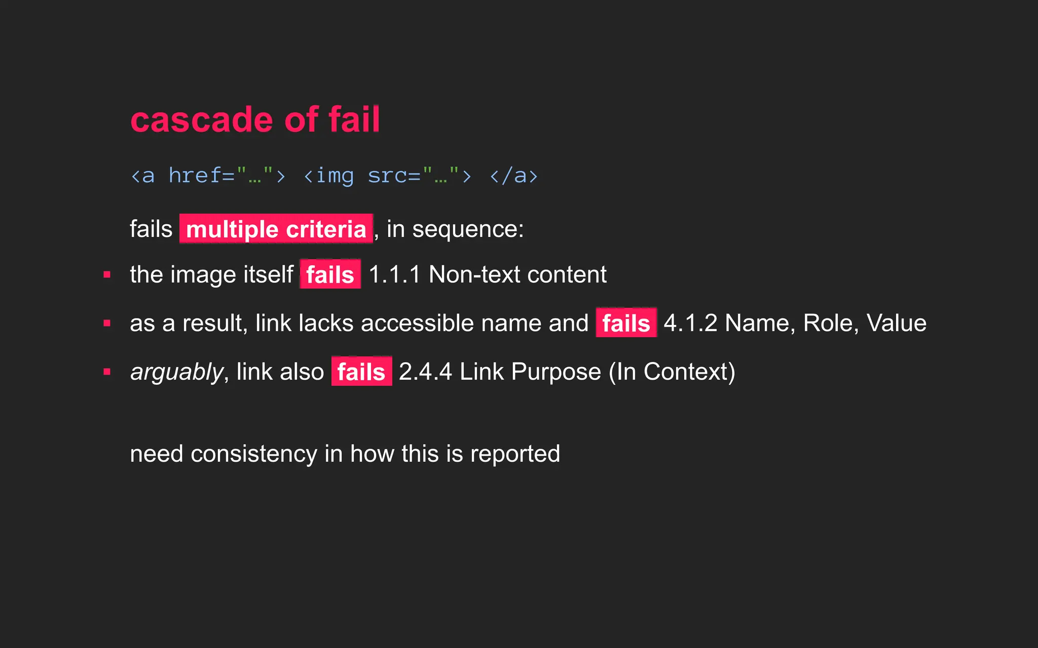 cascade of fail
<a href="…"> <img src="…"> </a>
fails multiple criteria , in sequence:
▪ the image itself fails 1.1.1 Non-text content
▪ as a result, link lacks accessible name and fails 4.1.2 Name, Role, Value
▪ arguably, link also fails 2.4.4 Link Purpose (In Context)
need consistency in how this is reported
 