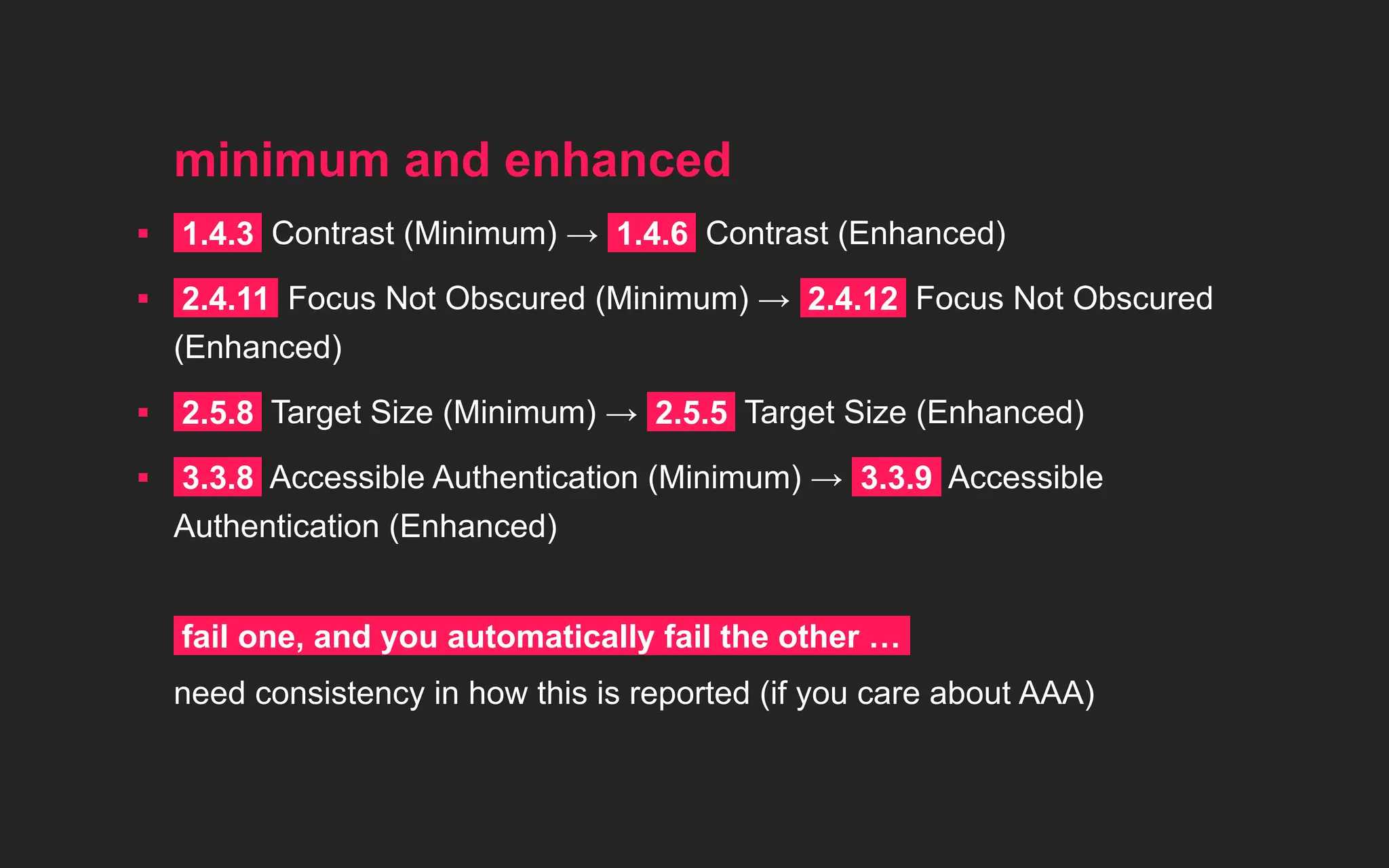 minimum and enhanced
▪ 1.4.3 Contrast (Minimum) → 1.4.6 Contrast (Enhanced)
▪ 2.4.11 Focus Not Obscured (Minimum) → 2.4.12 Focus Not Obscured
(Enhanced)
▪ 2.5.8 Target Size (Minimum) → 2.5.5 Target Size (Enhanced)
▪ 3.3.8 Accessible Authentication (Minimum) → 3.3.9 Accessible
Authentication (Enhanced)
fail one, and you automatically fail the other …
need consistency in how this is reported (if you care about AAA)
 