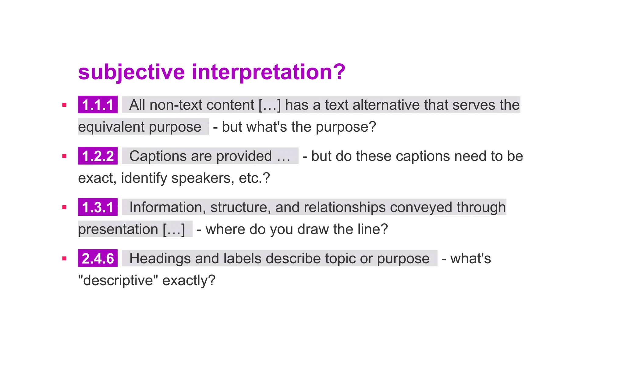 subjective interpretation?
▪ 1.1.1 All non-text content […] has a text alternative that serves the
equivalent purpose - but what's the purpose?
▪ 1.2.2 Captions are provided … - but do these captions need to be
exact, identify speakers, etc.?
▪ 1.3.1 Information, structure, and relationships conveyed through
presentation […] - where do you draw the line?
▪ 2.4.6 Headings and labels describe topic or purpose - what's
"descriptive" exactly?
 