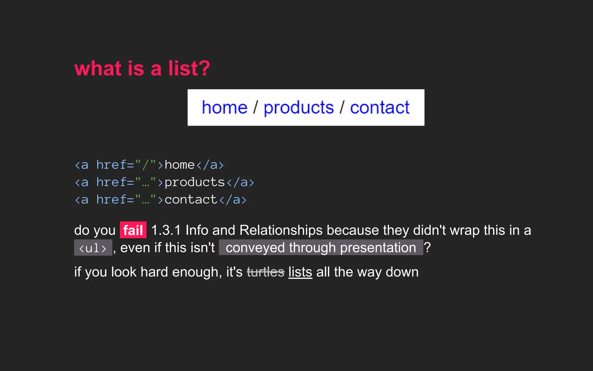 what is a list?
<a href="/">home</a>
<a href="…">products</a>
<a href="…">contact</a>
do you fail 1.3.1 Info and Relationships because they didn't wrap this in a
<ul> , even if this isn't conveyed through presentation ?
if you look hard enough, it's lists all the way down
turtles
 