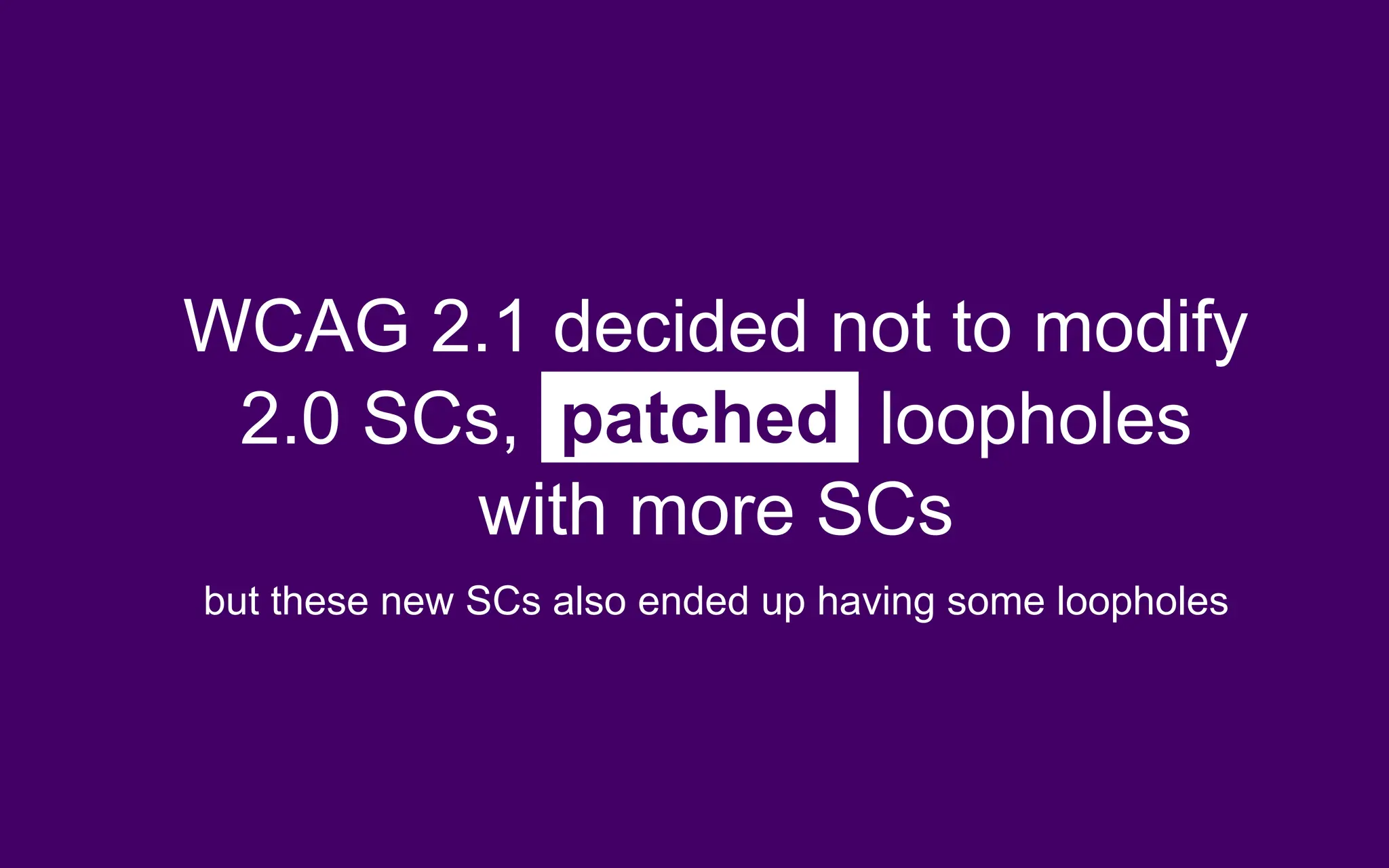 WCAG 2.1 decided not to modify
2.0 SCs, patched loopholes
with more SCs
but these new SCs also ended up having some loopholes
 