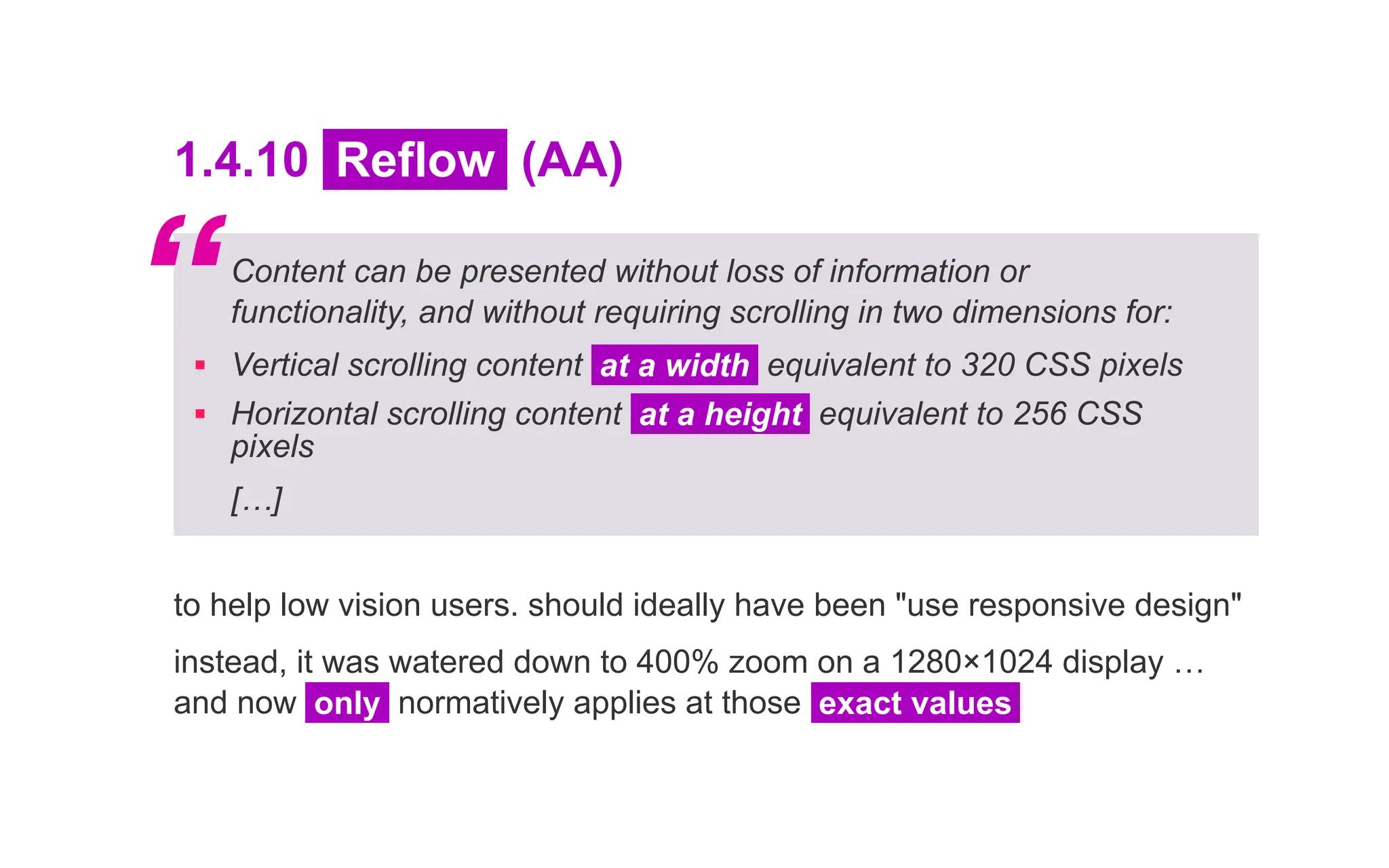 1.4.10 Reflow (AA)
Content can be presented without loss of information or
functionality, and without requiring scrolling in two dimensions for:
▪ Vertical scrolling content at a width equivalent to 320 CSS pixels
▪ Horizontal scrolling content at a height equivalent to 256 CSS
pixels
[…]
to help low vision users. should ideally have been "use responsive design"
instead, it was watered down to 400% zoom on a 1280×1024 display …
and now only normatively applies at those exact values
“
 