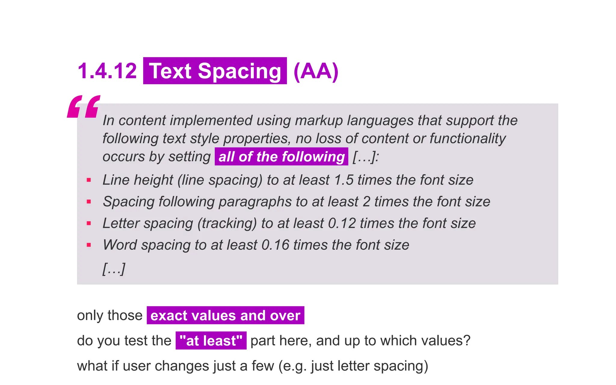 1.4.12 Text Spacing (AA)
In content implemented using markup languages that support the
following text style properties, no loss of content or functionality
occurs by setting all of the following […]:
▪ Line height (line spacing) to at least 1.5 times the font size
▪ Spacing following paragraphs to at least 2 times the font size
▪ Letter spacing (tracking) to at least 0.12 times the font size
▪ Word spacing to at least 0.16 times the font size
[…]
only those exact values and over
do you test the "at least" part here, and up to which values?
what if user changes just a few (e.g. just letter spacing)
“
 