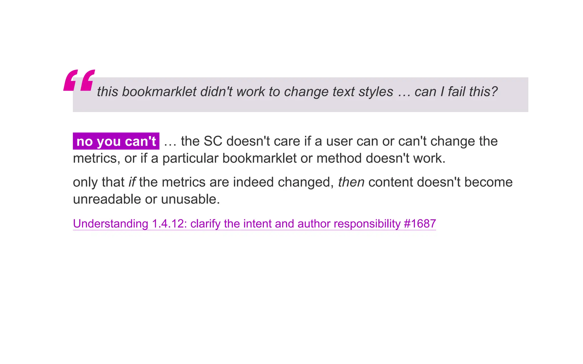 this bookmarklet didn't work to change text styles … can I fail this?
no you can't … the SC doesn't care if a user can or can't change the
metrics, or if a particular bookmarklet or method doesn't work.
only that if the metrics are indeed changed, then content doesn't become
unreadable or unusable.
Understanding 1.4.12: clarify the intent and author responsibility #1687
“
 