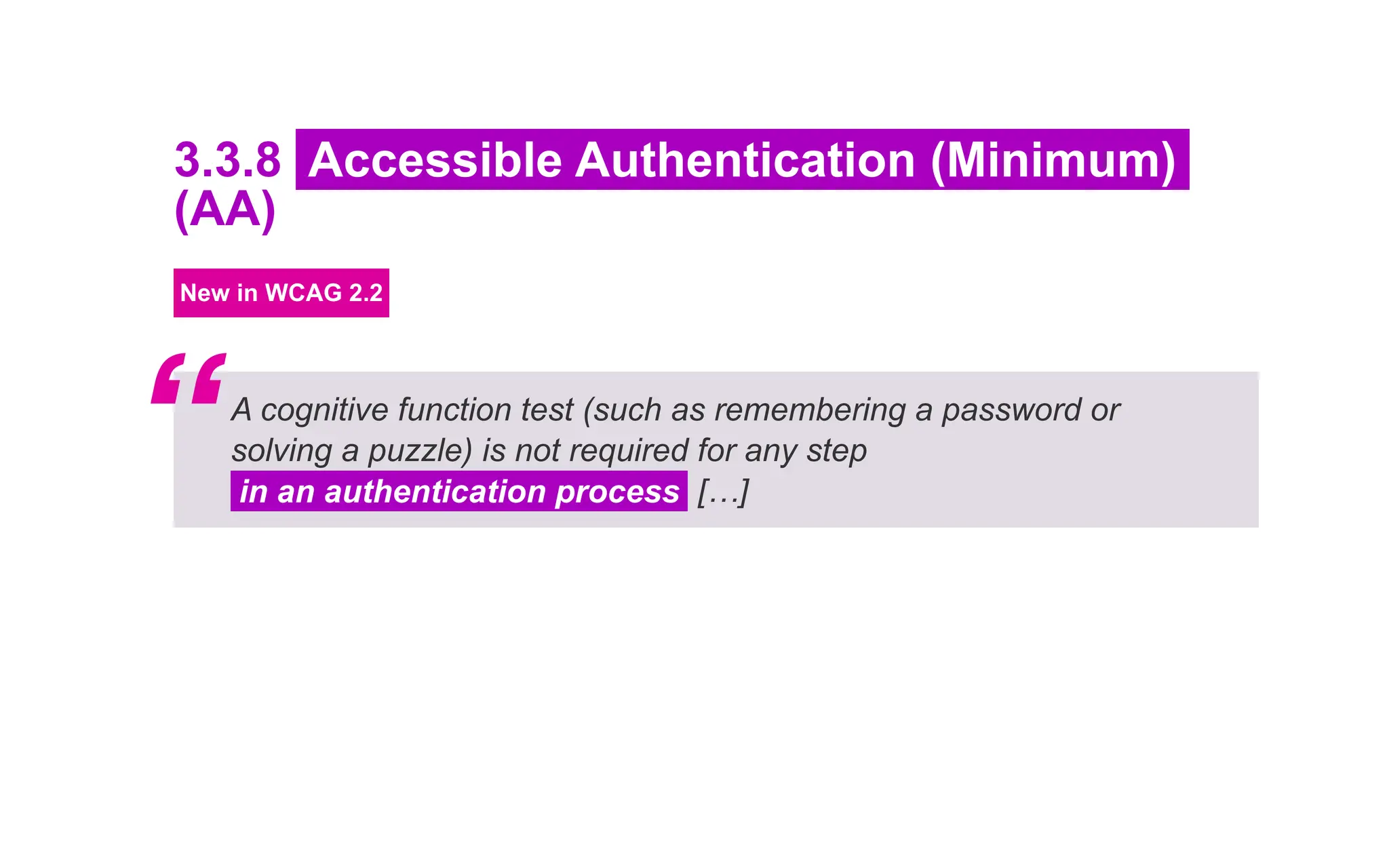 3.3.8 Accessible Authentication (Minimum)
(AA)
New in WCAG 2.2
A cognitive function test (such as remembering a password or
solving a puzzle) is not required for any step
in an authentication process […]
“
 