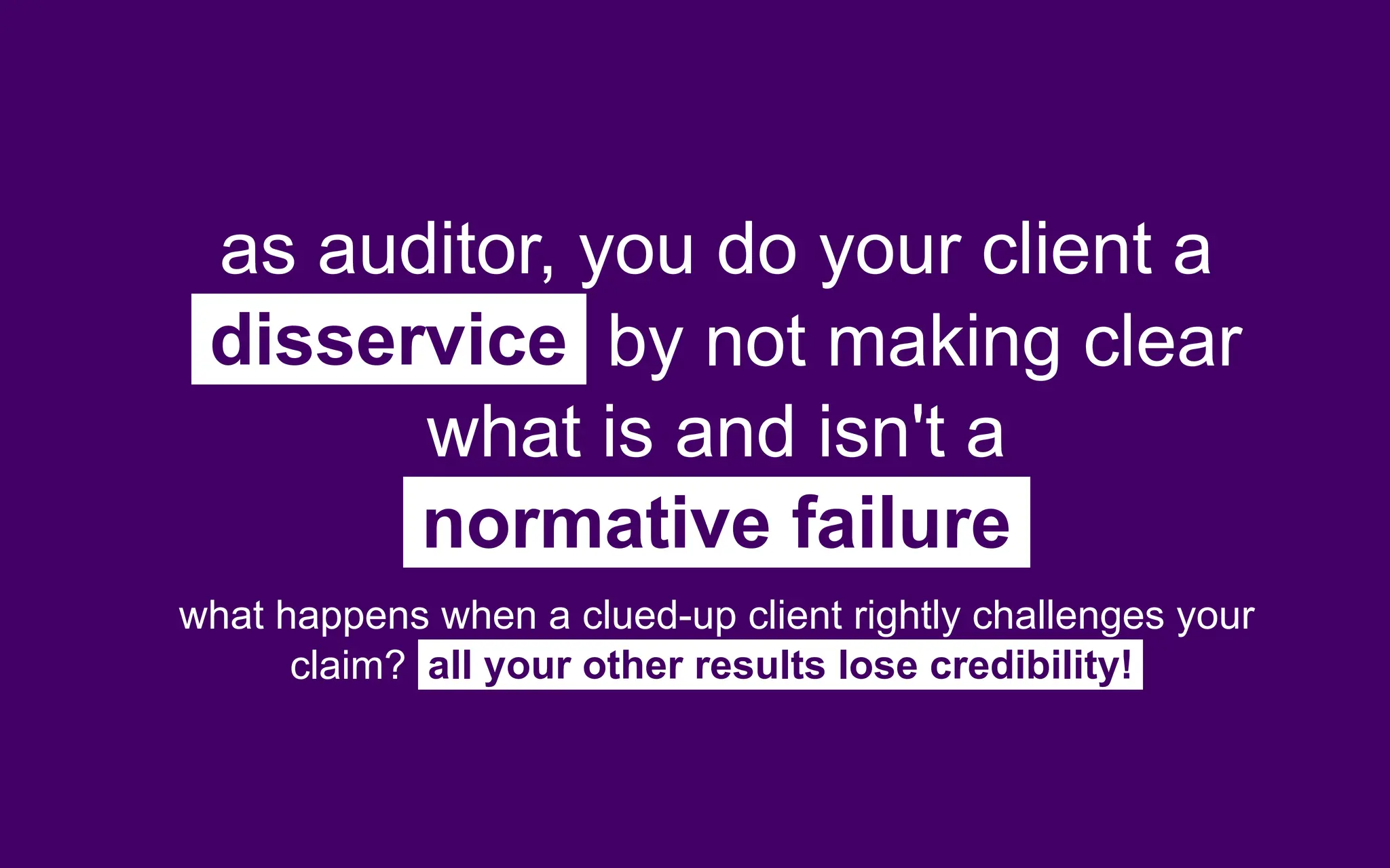 as auditor, you do your client a
disservice by not making clear
what is and isn't a
normative failure
what happens when a clued-up client rightly challenges your
claim? all your other results lose credibility!
 