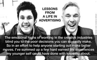 1
The emotional highs of working in the creative industries
blind you to the poor decisions you can so easily make. !
So in an effort to help anyone starting out make better
moves. I’ve summed up a few hard earned life experiences
my younger self could have done with knowing about.!
LESSONS
FROM 
A LIFE IN
ADVERTISING
Philip	Slade	/	Linkedin	/	HomeSlade.com	/	@Piehead	
 