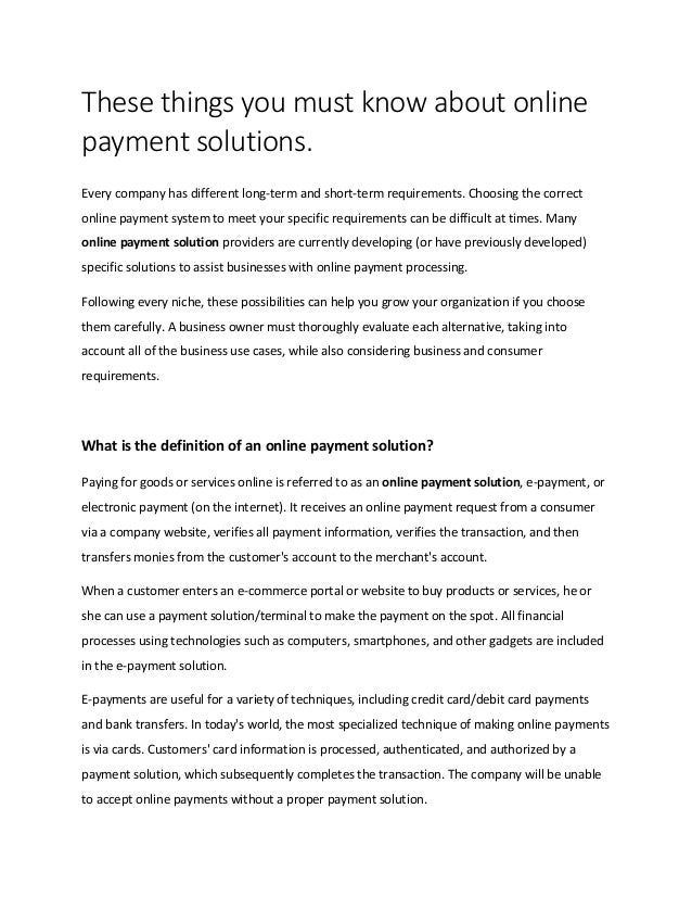 These things you must know about online
payment solutions.
Every company has different long-term and short-term requirements. Choosing the correct
online payment system to meet your specific requirements can be difficult at times. Many
online payment solution providers are currently developing (or have previously developed)
specific solutions to assist businesses with online payment processing.
Following every niche, these possibilities can help you grow your organization if you choose
them carefully. A business owner must thoroughly evaluate each alternative, taking into
account all of the business use cases, while also considering business and consumer
requirements.
What is the definition of an online payment solution?
Paying for goods or services online is referred to as an online payment solution, e-payment, or
electronic payment (on the internet). It receives an online payment request from a consumer
via a company website, verifies all payment information, verifies the transaction, and then
transfers monies from the customer's account to the merchant's account.
When a customer enters an e-commerce portal or website to buy products or services, he or
she can use a payment solution/terminal to make the payment on the spot. All financial
processes using technologies such as computers, smartphones, and other gadgets are included
in the e-payment solution.
E-payments are useful for a variety of techniques, including credit card/debit card payments
and bank transfers. In today's world, the most specialized technique of making online payments
is via cards. Customers' card information is processed, authenticated, and authorized by a
payment solution, which subsequently completes the transaction. The company will be unable
to accept online payments without a proper payment solution.
 