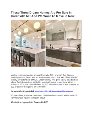 These Three Dream Homes Are For Sale In
Greenville NC And We Want To Move In Now
Visiting dream properties across Greenville NC , anyone? For this new
monthly column, I start with an environment that I know well: Greenville NC.
Initially an "extension" of USA, Greenville NC first grew slowly as a bastion
where English speakers settled in practically equal proportions. When I
arrived in 2005, the city had about 11,000 inhabitants and it was possible to
buy a “decent” bungalow for $ 150,000.
For more info click on the link https://greenvillerealestatesolutions.blogspot.com/
15 years later, there are more than 22,000 residents and a whole niche of
very luxurious houses to dream about!
What attracts people to Greenville NC?
 