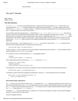 8/30/2016 The Set Interface (The Java™ Tutorials > Collections > Interfaces)
https://docs.oracle.com/javase/tutorial/collections/interfaces/set.html 1/3
Trail: Collections 
Lesson: Interfaces
The Set Interface
A Set is a Collection that cannot contain duplicate elements. It models the mathematical set abstraction. The Set interface contains only
methods inherited from Collection and adds the restriction that duplicate elements are prohibited. Set also adds a stronger contract on the
behavior of the equals and hashCode operations, allowing Set instances to be compared meaningfully even if their implementation types differ.
Two Set instances are equal if they contain the same elements.
The Java platform contains three general­purpose Set implementations: HashSet, TreeSet, and LinkedHashSet. HashSet, which stores its
elements in a hash table, is the best­performing implementation; however it makes no guarantees concerning the order of iteration. TreeSet, which
stores its elements in a red­black tree, orders its elements based on their values; it is substantially slower than HashSet. LinkedHashSet, which is
implemented as a hash table with a linked list running through it, orders its elements based on the order in which they were inserted into the set
(insertion­order). LinkedHashSet spares its clients from the unspecified, generally chaotic ordering provided by HashSet at a cost that is only
slightly higher.
Here's a simple but useful Set idiom. Suppose you have a Collection, c, and you want to create another Collection containing the same
elements but with all duplicates eliminated. The following one­liner does the trick.
Collection<Type> noDups = new HashSet<Type>(c);
It works by creating a Set (which, by definition, cannot contain duplicates), initially containing all the elements in c. It uses the standard conversion
constructor described in the The Collection Interface section.
Or, if using JDK 8 or later, you could easily collect into a Set using aggregate operations:
c.stream()
.collect(Collectors.toSet()); // no duplicates
Here's a slightly longer example that accumulates a Collection of names into a TreeSet:
Set<String> set = people.stream()
.map(Person::getName)
.collect(Collectors.toCollection(TreeSet::new));
And the following is a minor variant of the first idiom that preserves the order of the original collection while removing duplicate elements:
Collection<Type> noDups = new LinkedHashSet<Type>(c);
The following is a generic method that encapsulates the preceding idiom, returning a Set of the same generic type as the one passed.
public static <E> Set<E> removeDups(Collection<E> c) {
    return new LinkedHashSet<E>(c);
}
Set Interface Basic Operations
The size operation returns the number of elements in the Set (its cardinality). The isEmpty method does exactly what you think it would. The add
method adds the specified element to the Set if it is not already present and returns a boolean indicating whether the element was added. Similarly,
the remove method removes the specified element from the Set if it is present and returns a boolean indicating whether the element was present.
The iterator method returns an Iterator over the Set.
The following program prints out all distinct words in its argument list. Two versions of this program are provided. The first uses JDK 8 aggregate
operations. The second uses the for­each construct.
Using JDK 8 Aggregate Operations:
Documentation
The Java™ Tutorials
 