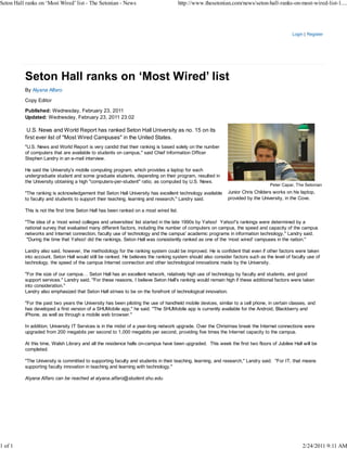 Seton Hall ranks on ‘Most Wired’ list - The Setonian - News                             http://www.thesetonian.com/news/seton-hall-ranks-on-most-wired-list-1....




                                                                                                                                            Login | Register




          By Alyana Alfaro

          Copy Editor

          Published: Wednesday, February 23, 2011
          Updated: Wednesday, February 23, 2011 23:02

           U.S. News and World Report has ranked Seton Hall University as no. 15 on its
          first ever list of "Most Wired Campuses" in the United States.
          "U.S. News and World Report is very candid that their ranking is based solely on the number
          of computers that are available to students on campus," said Chief Information Officer
          Stephen Landry in an e-mail interview.

          He said the University's mobile computing program, which provides a laptop for each
          undergraduate student and some graduate students, depending on their program, resulted in
          the University obtaining a high "computers-per-student" ratio, as computed by U.S. News.
                                                                                                                                 Peter Capar, The Setonian
          "The ranking is acknowledgement that Seton Hall University has excellent technology available      Junior Chris Childers works on his laptop,
          to faculty and students to support their teaching, learning and research," Landry said.            provided by the University, in the Cove.

          This is not the first time Seton Hall has been ranked on a most wired list.

          "The idea of a ‘most wired colleges and universities' list started in the late 1990s by Yahoo! Yahoo!'s rankings were determined by a
          national survey that evaluated many different factors, including the number of computers on campus, the speed and capacity of the campus
          networks and Internet connection, faculty use of technology and the campus' academic programs in information technology," Landry said.
           "During the time that Yahoo! did the rankings, Seton Hall was consistently ranked as one of the ‘most wired' campuses in the nation."

          Landry also said, however, the methodology for the ranking system could be improved. He is confident that even if other factors were taken
          into account, Seton Hall would still be ranked. He believes the ranking system should also consider factors such as the level of faculty use of
          technology, the speed of the campus Internet connection and other technological innovations made by the University.

          "For the size of our campus… Seton Hall has an excellent network, relatively high use of technology by faculty and students, and good
          support services." Landry said, "For these reasons, I believe Seton Hall's ranking would remain high if these additional factors were taken
          into consideration."
          Landry also emphasized that Seton Hall strives to be on the forefront of technological innovation.

          "For the past two years the University has been piloting the use of handheld mobile devices, similar to a cell phone, in certain classes, and
          has developed a first version of a SHUMobile app," he said. "The SHUMobile app is currently available for the Android, Blackberry and
          iPhone, as well as through a mobile web browser."

          In addition, University IT Services is in the midst of a year-long network upgrade. Over the Christmas break the Internet connections were
          upgraded from 200 megabits per second to 1,000 megabits per second, providing five times the Internet capacity to the campus.

          At this time, Walsh Library and all the residence halls on-campus have been upgraded. This week the first two floors of Jubilee Hall will be
          completed.

          "The University is committed to supporting faculty and students in their teaching, learning, and research," Landry said. "For IT, that means
          supporting faculty innovation in teaching and learning with technology."

          Alyana Alfaro can be reached at alyana.alfaro@student.shu.edu.




1 of 1                                                                                                                                           2/24/2011 9:11 AM
 