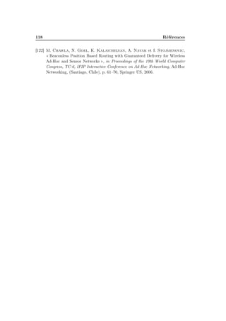 118 Références
[122] M. Chawla, N. Goel, K. Kalaichelvan, A. Nayak et I. Stojmenovic,
« Beaconless Position Based Routing with Guaranteed Delivery for Wireless
Ad-Hoc and Sensor Networks », in Proceedings of the 19th World Computer
Congress, TC-6, IFIP Interactive Conference on Ad-Hoc Networking, Ad-Hoc
Networking, (Santiago, Chile), p. 61–70, Springer US, 2006.
 