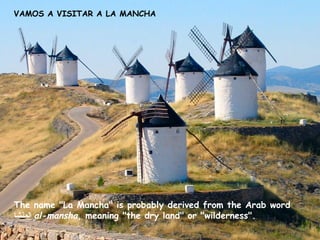 VAMOS A VISITAR A LA MANCHA

The name "La Mancha" is probably derived from the Arab word
‫ المنشا‬al-mansha, meaning "the dry land" or "wilderness".

 