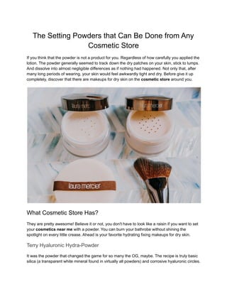 The Setting Powders that Can Be Done from Any
Cosmetic Store
If you think that the powder is not a product for you. Regardless of how carefully you applied the
lotion. The powder generally seemed to track down the dry patches on your skin, stick to lumps.
And dissolve into almost negligible differences as if nothing had happened. Not only that, after
many long periods of wearing, your skin would feel awkwardly tight and dry. Before give it up
completely, discover that there are makeups for dry skin on the cosmetic store around you.
What Cosmetic Store Has?
They are pretty awesome! Believe it or not, you don't have to look like a raisin if you want to set
your cosmetics near me with a powder. You can burn your bathrobe without shining the
spotlight on every little crease. Ahead is your favorite hydrating fixing makeups for dry skin.
Terry Hyaluronic Hydra-Powder
It was the powder that changed the game for so many the OG, maybe. The recipe is truly basic
silica (a transparent white mineral found in virtually all powders) and corrosive hyaluronic circles.
 