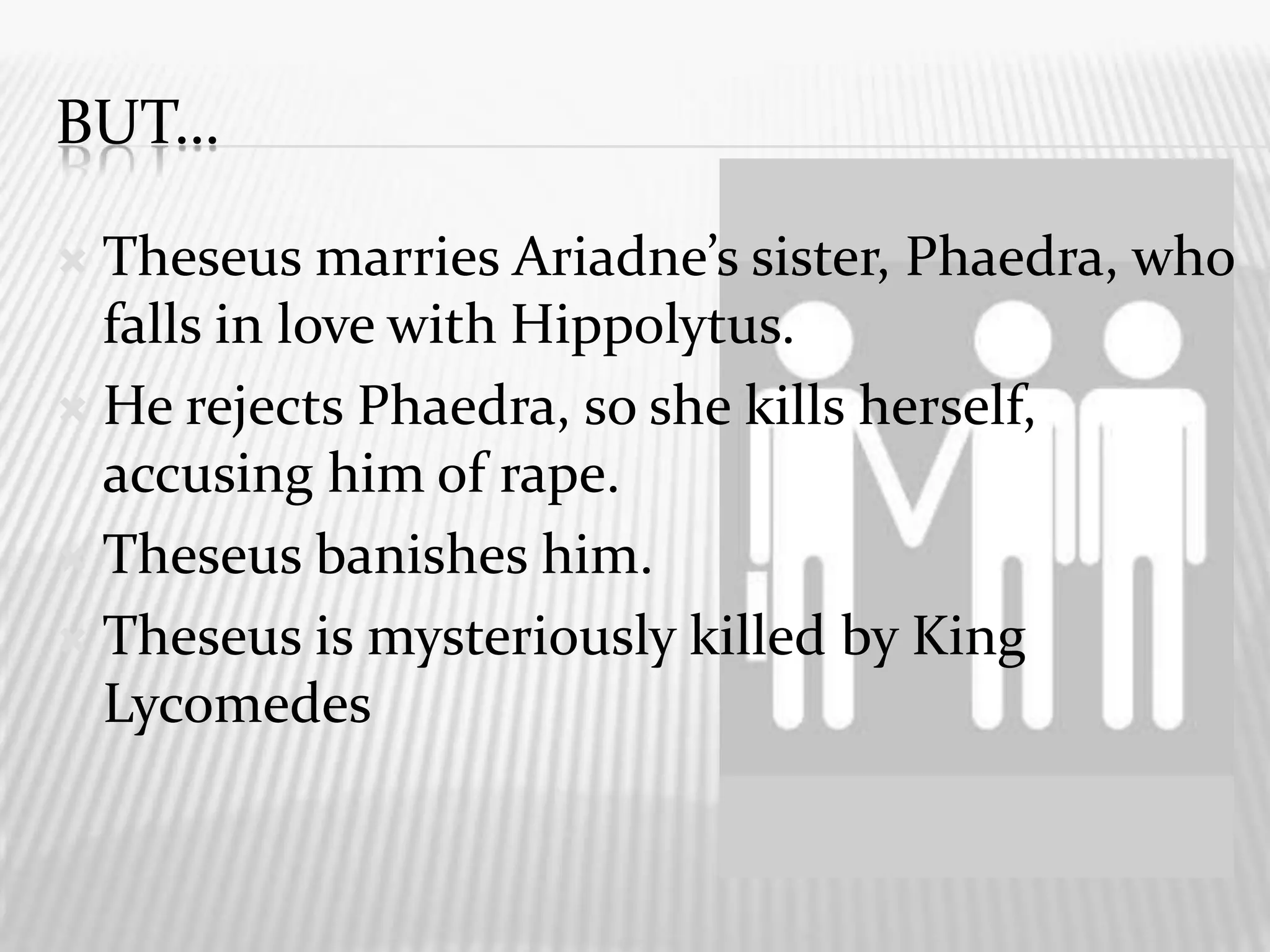 But…Theseus marries Ariadne’s sister, Phaedra, who falls in love with Hippolytus.He rejects Phaedra, so she kills herself, accusing him of rape.Theseus banishes him.Theseus is mysteriously killed by King Lycomedes