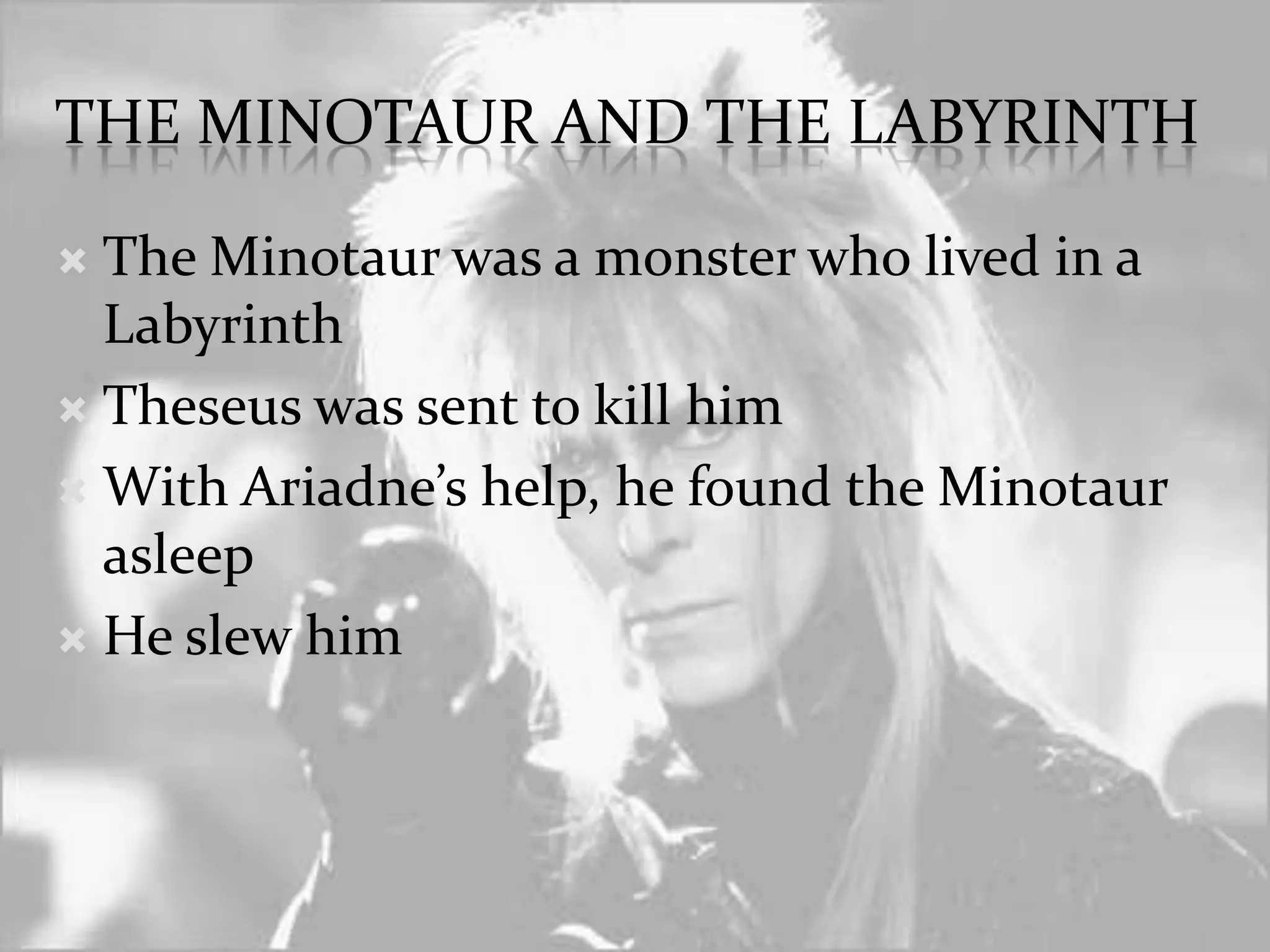 The minotaur and the labyrinthThe Minotaur was a monster who lived in a LabyrinthTheseus was sent to kill himWith Ariadne’s help, he found the Minotaur asleepHe slew him