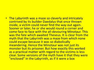 • The Labyrinth was a maze so cleverly and intricately
contrived by its builder Daedalus that once thrown
inside, a victim could never find the way out again.
Sooner or later, he or she would round a corner and
come face to face with the all-devouring Minotaur. This
was the fate which awaited Theseus. It is clear from the
myth that the Labyrinth was a maze from which none
could escape because it was so diabolically
meandering. Hence the Minotaur was not just its
monster but its prisoner. But how exactly this worked
as a practical matter with regard to the victims is less
clear. Some versions of the myth have it that they were
"enclosed" in the Labyrinth, as if it were a box
 