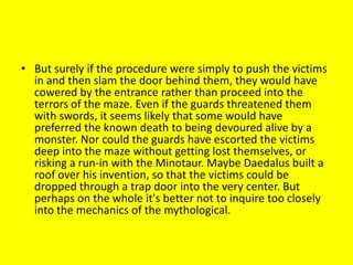 • But surely if the procedure were simply to push the victims
in and then slam the door behind them, they would have
cowered by the entrance rather than proceed into the
terrors of the maze. Even if the guards threatened them
with swords, it seems likely that some would have
preferred the known death to being devoured alive by a
monster. Nor could the guards have escorted the victims
deep into the maze without getting lost themselves, or
risking a run-in with the Minotaur. Maybe Daedalus built a
roof over his invention, so that the victims could be
dropped through a trap door into the very center. But
perhaps on the whole it's better not to inquire too closely
into the mechanics of the mythological.
 