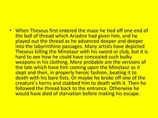 • When Theseus first entered the maze he tied off one end of
the ball of thread which Ariadne had given him, and he
played out the thread as he advanced deeper and deeper
into the labyrinthine passages. Many artists have depicted
Theseus killing the Minotaur with his sword or club, but it is
hard to see how he could have concealed such bulky
weapons in his clothing. More probable are the versions of
the tale which have him coming upon the Minotaur as it
slept and then, in properly heroic fashion, beating it to
death with his bare fists. Or maybe he broke off one of the
creature's horns and stabbed him to death with it. Then he
followed the thread back to the entrance. Otherwise he
would have died of starvation before making his escape.
 