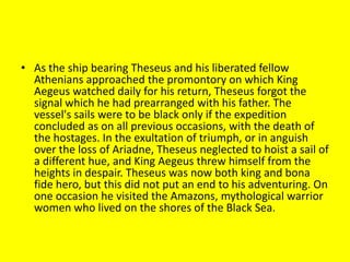 • As the ship bearing Theseus and his liberated fellow
Athenians approached the promontory on which King
Aegeus watched daily for his return, Theseus forgot the
signal which he had prearranged with his father. The
vessel's sails were to be black only if the expedition
concluded as on all previous occasions, with the death of
the hostages. In the exultation of triumph, or in anguish
over the loss of Ariadne, Theseus neglected to hoist a sail of
a different hue, and King Aegeus threw himself from the
heights in despair. Theseus was now both king and bona
fide hero, but this did not put an end to his adventuring. On
one occasion he visited the Amazons, mythological warrior
women who lived on the shores of the Black Sea.
 