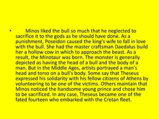 • Minos liked the bull so much that he neglected to
sacrifice it to the gods as he should have done. As a
punishment, Poseidon caused the king's wife to fall in love
with the bull. She had the master craftsman Daedalus build
her a hollow cow in which to approach the beast. As a
result, the Minotaur was born. The monster is generally
depicted as having the head of a bull and the body of a
man. But in the Middle Ages, artists portrayed a man's
head and torso on a bull's body. Some say that Theseus
expressed his solidarity with his fellow citizens of Athens by
volunteering to be one of the victims. Others maintain that
Minos noticed the handsome young prince and chose him
to be sacrificed. In any case, Theseus became one of the
fated fourteen who embarked with the Cretan fleet.
 