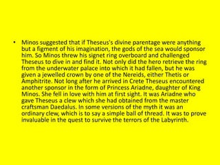 • Minos suggested that if Theseus's divine parentage were anything
but a figment of his imagination, the gods of the sea would sponsor
him. So Minos threw his signet ring overboard and challenged
Theseus to dive in and find it. Not only did the hero retrieve the ring
from the underwater palace into which it had fallen, but he was
given a jewelled crown by one of the Nereids, either Thetis or
Amphitrite. Not long after he arrived in Crete Theseus encountered
another sponsor in the form of Princess Ariadne, daughter of King
Minos. She fell in love with him at first sight. It was Ariadne who
gave Theseus a clew which she had obtained from the master
craftsman Daedalus. In some versions of the myth it was an
ordinary clew, which is to say a simple ball of thread. It was to prove
invaluable in the quest to survive the terrors of the Labyrinth.
 