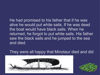He had promised to his father that if he was 
alive he would put white sails. If he was dead 
the boat would have black sails. When he 
returned, he forgot to put white sails. His father 
saw the black sails and he jumped to the sea 
and died. 
They were all happy that Minotaur died and did 
a celebration with dances and sings. 
 