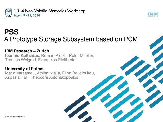 © 2013 IBM Corporation
PSS
A Prototype Storage Subsystem based on PCM
IBM Research – Zurich
Ioannis Koltsidas, Roman Pletk...