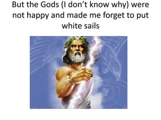 But the Gods (I don’t know why) were
not happy and made me forget to put
             white sails
 