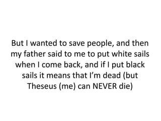 But I wanted to save people, and then
my father said to me to put white sails
 when I come back, and if I put black
  sails it means that I’m dead (but
     Theseus (me) can NEVER die)
 